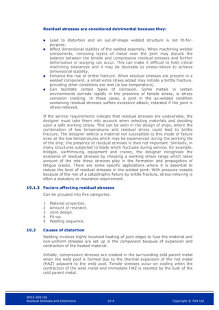 WIS5-90516b
Residual Stresses and Distortions 19-4 Copyright © TWI Ltd
Residual stresses are considered detrimental because they:
 Lead to distortion and an out-of-shape welded structure is not fit-for-
purpose.
 Affect dimensional stability of the welded assembly. When machining welded
components, removing layers of metal near the joint may disturb the
balance between the tensile and compressive residual stresses and further
deformation or warping can occur. This can make it difficult to hold critical
machining tolerances and it may be desirable to stress-relieve to achieve
dimensional stability.
 Enhance the risk of brittle fracture. When residual stresses are present in a
welded component, a small extra stress added may initiate a brittle fracture,
providing other conditions are met (ie low temperature).
 Can facilitate certain types of corrosion. Some metals in certain
environments corrode rapidly in the presence of tensile stress, ie stress
corrosion cracking. In these cases, a joint in the as-welded condition
containing residual stresses suffers excessive attack; retarded if the joint is
stress-relieved.
If the service requirements indicate that residual stresses are undesirable, the
designer must take them into account when selecting materials and deciding
upon a safe working stress. This can be seen in the design of ships, where the
combination of low temperatures and residual stress could lead to brittle
fracture. The designer selects a material not susceptible to this mode of failure
even at the low temperatures which may be experienced during the working life
of the ship; the presence of residual stresses is then not important. Similarly, in
many structures subjected to loads which fluctuate during service, for example,
bridges, earthmoving equipment and cranes, the designer recognises the
existence of residual stresses by choosing a working stress range which takes
account of the role these stresses play in the formation and propagation of
fatigue cracks. There are some specific applications where it is essential to
reduce the level of residual stresses in the welded joint: With pressure vessels
because of the risk of a catastrophic failure by brittle fracture, stress-relieving is
often a statutory or insurance requirement.
19.1.3 Factors affecting residual stresses
Can be grouped into five categories:
1 Material properties.
2 Amount of restraint.
3 Joint design.
4 Fit-up.
5 Welding sequence.
19.2 Causes of distortion
Welding involves highly localised heating of joint edges to fuse the material and
non-uniform stresses are set up in the component because of expansion and
contraction of the heated material.
Initially, compressive stresses are created in the surrounding cold parent metal
when the weld pool is formed due to the thermal expansion of the hot metal
(HAZ) adjacent to the weld pool. Tensile stresses occur on cooling when the
contraction of the weld metal and immediate HAZ is resisted by the bulk of the
cold parent metal.
 