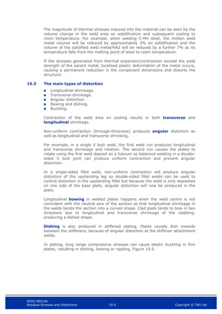 WIS5-90516b
Residual Stresses and Distortions 19-5 Copyright © TWI Ltd
The magnitude of thermal stresses induced into the material can be seen by the
volume change in the weld area on solidification and subsequent cooling to
room temperature. For example, when welding C-Mn steel, the molten weld
metal volume will be reduced by approximately 3% on solidification and the
volume of the solidified weld metal/HAZ will be reduced by a further 7% as its
temperature falls from the melting point of steel to room temperature.
If the stresses generated from thermal expansion/contraction exceed the yield
strength of the parent metal, localised plastic deformation of the metal occurs,
causing a permanent reduction in the component dimensions and distorts the
structure.
19.3 The main types of distortion
 Longitudinal shrinkage.
 Transverse shrinkage.
 Angular distortion.
 Bowing and dishing.
 Buckling.
Contraction of the weld area on cooling results in both transverse and
longitudinal shrinkage.
Non-uniform contraction (through-thickness) produces angular distortion as
well as longitudinal and transverse shrinking.
For example, in a single V butt weld, the first weld run produces longitudinal
and transverse shrinkage and rotation. The second run causes the plates to
rotate using the first weld deposit as a fulcrum so balanced welding in a double-
sided V butt joint can produce uniform contraction and prevent angular
distortion.
In a single-sided fillet weld, non-uniform contraction will produce angular
distortion of the upstanding leg so double-sided fillet welds can be used to
control distortion in the upstanding fillet but because the weld is only deposited
on one side of the base plate, angular distortion will now be produced in the
plate.
Longitudinal bowing in welded plates happens when the weld centre is not
coincident with the neutral axis of the section so that longitudinal shrinkage in
the welds bends the section into a curved shape. Clad plate tends to bow in two
directions due to longitudinal and transverse shrinkage of the cladding,
producing a dished shape.
Dishing is also produced in stiffened plating. Plates usually dish inwards
between the stiffeners, because of angular distortion at the stiffener attachment
welds.
In plating, long range compressive stresses can cause elastic buckling in thin
plates, resulting in dishing, bowing or rippling, Figure 19.5.
 
