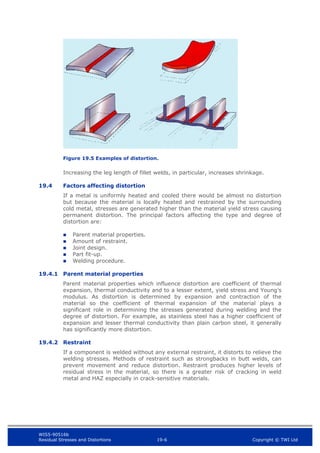 WIS5-90516b
Residual Stresses and Distortions 19-6 Copyright © TWI Ltd
Figure 19.5 Examples of distortion.
Increasing the leg length of fillet welds, in particular, increases shrinkage.
19.4 Factors affecting distortion
If a metal is uniformly heated and cooled there would be almost no distortion
but because the material is locally heated and restrained by the surrounding
cold metal, stresses are generated higher than the material yield stress causing
permanent distortion. The principal factors affecting the type and degree of
distortion are:
 Parent material properties.
 Amount of restraint.
 Joint design.
 Part fit-up.
 Welding procedure.
19.4.1 Parent material properties
Parent material properties which influence distortion are coefficient of thermal
expansion, thermal conductivity and to a lesser extent, yield stress and Young’s
modulus. As distortion is determined by expansion and contraction of the
material so the coefficient of thermal expansion of the material plays a
significant role in determining the stresses generated during welding and the
degree of distortion. For example, as stainless steel has a higher coefficient of
expansion and lesser thermal conductivity than plain carbon steel, it generally
has significantly more distortion.
19.4.2 Restraint
If a component is welded without any external restraint, it distorts to relieve the
welding stresses. Methods of restraint such as strongbacks in butt welds, can
prevent movement and reduce distortion. Restraint produces higher levels of
residual stress in the material, so there is a greater risk of cracking in weld
metal and HAZ especially in crack-sensitive materials.
 