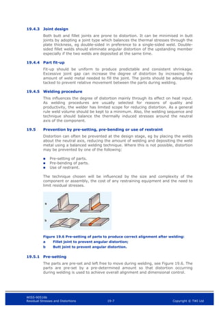 WIS5-90516b
Residual Stresses and Distortions 19-7 Copyright © TWI Ltd
19.4.3 Joint design
Both butt and fillet joints are prone to distortion. It can be minimised in butt
joints by adopting a joint type which balances the thermal stresses through the
plate thickness, eg double-sided in preference to a single-sided weld. Double-
sided fillet welds should eliminate angular distortion of the upstanding member
especially if the two welds are deposited at the same time.
19.4.4 Part fit-up
Fit-up should be uniform to produce predictable and consistent shrinkage.
Excessive joint gap can increase the degree of distortion by increasing the
amount of weld metal needed to fill the joint. The joints should be adequately
tacked to prevent relative movement between the parts during welding.
19.4.5 Welding procedure
This influences the degree of distortion mainly through its effect on heat input.
As welding procedures are usually selected for reasons of quality and
productivity, the welder has limited scope for reducing distortion. As a general
rule weld volume should be kept to a minimum. Also, the welding sequence and
technique should balance the thermally induced stresses around the neutral
axis of the component.
19.5 Prevention by pre-setting, pre-bending or use of restraint
Distortion can often be prevented at the design stage, eg by placing the welds
about the neutral axis, reducing the amount of welding and depositing the weld
metal using a balanced welding technique. Where this is not possible, distortion
may be prevented by one of the following:
 Pre-setting of parts.
 Pre-bending of parts.
 Use of restraint.
The technique chosen will be influenced by the size and complexity of the
component or assembly, the cost of any restraining equipment and the need to
limit residual stresses.
Figure 19.6 Pre-setting of parts to produce correct alignment after welding:
a Fillet joint to prevent angular distortion;
b Butt joint to prevent angular distortion.
19.5.1 Pre-setting
The parts are pre-set and left free to move during welding, see Figure 19.6. The
parts are pre-set by a pre-determined amount so that distortion occurring
during welding is used to achieve overall alignment and dimensional control.
 