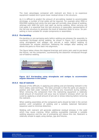 WIS5-90516b
Residual Stresses and Distortions 19-8 Copyright © TWI Ltd
The main advantages compared with restraint are there is no expensive
equipment needed and it gives lower residual stress in the structure.
As it is difficult to predict the amount of pre-setting needed to accommodate
shrinkage, a number of trial welds will be required. For example when MMA or
MIG/MAG welding butt joints the joint gap will normally close ahead of welding;
whereas with SAW the joint may open up during welding. When carrying out
trial welds it is essential that the test structure is reasonably representative of
the full size structure to generate the level of distortion likely to occur. So pre-
setting is more suitable for simple components or assemblies.
19.5.2 Pre-bending
Pre-bending or pre-springing parts before welding pre-stresses the assembly to
counteract shrinkage during welding. As shown in Figure 19.7, pre-bending
using strongbacks and wedges can pre-set a seam before welding to
compensate for angular distortion. Releasing the wedges after welding will
allows the parts to move back into alignment.
The figure below shows the diagonal bracings and centre jack used to pre-bend
the fixture, not the component, counteracting the distortion introduced through
out-of-balance welding.
Figure 19.7 Pre-bending using strongbacks and wedges to accommodate
angular distortion in thin plates.
19.5.3 Use of restraint
Because of the difficulty in applying pre-setting and pre-bending restraint is the
more widely used technique. The basic principle is that the parts are placed in
position and held under restraint to minimise any movement during welding.
When removing the component from the restraining equipment a relatively
small amount of movement will occur due to locked-in stresses which can be
cured by applying a small amount of pre-set or stress-relieving before removing
the restraint.
When welding assemblies all the component parts should be held in the correct
position until completion of welding and a suitably balanced fabrication
sequence used to minimise distortion.
Welding with restraint will generate additional residual stresses in the weld
which may cause cracking. When welding susceptible materials a suitable
welding sequence and the use of preheating will reduce this risk. Restraint is
relatively simple to apply using clamps, jigs and fixtures.
 