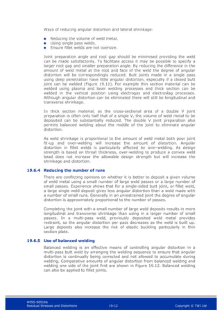 WIS5-90516b
Residual Stresses and Distortions 19-12 Copyright © TWI Ltd
Ways of reducing angular distortion and lateral shrinkage:
 Reducing the volume of weld metal.
 Using single pass welds.
 Ensure fillet welds are not oversize.
Joint preparation angle and root gap should be minimised providing the weld
can be made satisfactorily. To facilitate access it may be possible to specify a
larger root gap and smaller preparation angle. By reducing the difference in the
amount of weld metal at the root and face of the weld the degree of angular
distortion will be correspondingly reduced. Butt joints made in a single pass
using deep penetration have little angular distortion, especially if a closed butt
joint can be welded (Figure 19.11). For example thin section material can be
welded using plasma and laser welding processes and thick section can be
welded in the vertical position using electrogas and electroslag processes.
Although angular distortion can be eliminated there will still be longitudinal and
transverse shrinkage.
In thick section material, as the cross-sectional area of a double V joint
preparation is often only half that of a single V, the volume of weld metal to be
deposited can be substantially reduced. The double V joint preparation also
permits balanced welding about the middle of the joint to eliminate angular
distortion.
As weld shrinkage is proportional to the amount of weld metal both poor joint
fit-up and over-welding will increase the amount of distortion. Angular
distortion in fillet welds is particularly affected by over-welding. As design
strength is based on throat thickness, over-welding to produce a convex weld
bead does not increase the allowable design strength but will increase the
shrinkage and distortion.
19.6.4 Reducing the number of runs
There are conflicting opinions on whether it is better to deposit a given volume
of weld metal using a small number of large weld passes or a large number of
small passes. Experience shows that for a single-sided butt joint, or fillet weld,
a large single weld deposit gives less angular distortion than a weld made with
a number of small runs. Generally in an unrestrained joint the degree of angular
distortion is approximately proportional to the number of passes.
Completing the joint with a small number of large weld deposits results in more
longitudinal and transverse shrinkage than using in a larger number of small
passes. In a multi-pass weld, previously deposited weld metal provides
restraint, so the angular distortion per pass decreases as the weld is built up.
Large deposits also increase the risk of elastic buckling particularly in thin
section plate.
19.6.5 Use of balanced welding
Balanced welding is an effective means of controlling angular distortion in a
multi-pass butt weld by arranging the welding sequence to ensure that angular
distortion is continually being corrected and not allowed to accumulate during
welding. Comparative amounts of angular distortion from balanced welding and
welding one side of the joint first are shown in Figure 19.12. Balanced welding
can also be applied to fillet joints.
 
