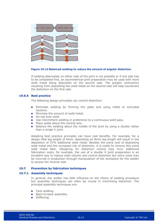 WIS5-90516b
Residual Stresses and Distortions 19-13 Copyright © TWI Ltd
Figure 19.12 Balanced welding to reduce the amount of angular distortion.
If welding alternately on either side of the joint is not possible or if one side has
to be completed first, an asymmetrical joint preparation may be used with more
weld metal being deposited on the second side. The greater contraction
resulting from depositing the weld metal on the second side will help counteract
the distortion on the first side.
19.6.6 Best practice
The following design principles can control distortion:
 Eliminate welding by forming the plate and using rolled or extruded
sections.
 Minimise the amount of weld metal.
 Do not over-weld.
 Use intermittent welding in preference to a continuous weld pass.
 Place welds about the neutral axis.
 Balance the welding about the middle of the joint by using a double rather
than a single V joint.
Adopting best practice principles can have cost benefits. For example, for a
design fillet leg length of 6mm, depositing an 8mm leg length will result in the
deposition of 57% additional weld metal. Besides the extra cost of depositing
weld metal and the increased risk of distortion, it is costly to remove this extra
weld metal later. Designing for distortion control may incur additional
fabrication costs, for example, the use of a double V joint preparation is an
excellent way to reduce weld volume and control distortion but extra costs may
be incurred in production through manipulation of the workpiece for the welder
to access the reverse side.
19.7 Prevention by fabrication techniques
19.7.1 Assembly techniques
In general, the welder has little influence on the choice of welding procedure
but assembly techniques can often be crucial in minimising distortion. The
principal assembly techniques are:
 Tack welding.
 Back-to-back assembly.
 Stiffening.
 