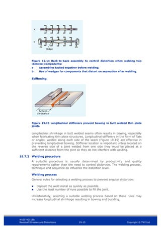 WIS5-90516b
Residual Stresses and Distortions 19-15 Copyright © TWI Ltd
Figure 19.14 Back-to-back assembly to control distortion when welding two
identical components:
a Assemblies tacked together before welding;
b Use of wedges for components that distort on separation after welding.
Stiffening
Figure 19.15 Longitudinal stiffeners prevent bowing in butt welded thin plate
joints.
Longitudinal shrinkage in butt welded seams often results in bowing, especially
when fabricating thin plate structures. Longitudinal stiffeners in the form of flats
or angles, welded along each side of the seam (Figure 19.15) are effective in
preventing longitudinal bowing. Stiffener location is important unless located on
the reverse side of a joint welded from one side they must be placed at a
sufficient distance from the joint so they do not interfere with welding.
19.7.2 Welding procedure
A suitable procedure is usually determined by productivity and quality
requirements rather than the need to control distortion. The welding process,
technique and sequence do influence the distortion level.
Welding process
General rules for selecting a welding process to prevent angular distortion:
 Deposit the weld metal as quickly as possible.
 Use the least number of runs possible to fill the joint.
Unfortunately, selecting a suitable welding process based on these rules may
increase longitudinal shrinkage resulting in bowing and buckling.
 