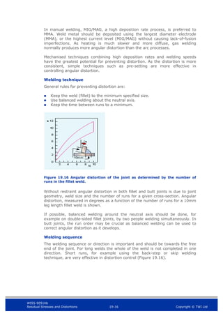 WIS5-90516b
Residual Stresses and Distortions 19-16 Copyright © TWI Ltd
In manual welding, MIG/MAG, a high deposition rate process, is preferred to
MMA. Weld metal should be deposited using the largest diameter electrode
(MMA), or the highest current level (MIG/MAG) without causing lack-of-fusion
imperfections. As heating is much slower and more diffuse, gas welding
normally produces more angular distortion than the arc processes.
Mechanised techniques combining high deposition rates and welding speeds
have the greatest potential for preventing distortion. As the distortion is more
consistent, simple techniques such as pre-setting are more effective in
controlling angular distortion.
Welding technique
General rules for preventing distortion are:
 Keep the weld (fillet) to the minimum specified size.
 Use balanced welding about the neutral axis.
 Keep the time between runs to a minimum.
Figure 19.16 Angular distortion of the joint as determined by the number of
runs in the fillet weld.
Without restraint angular distortion in both fillet and butt joints is due to joint
geometry, weld size and the number of runs for a given cross-section. Angular
distortion, measured in degrees as a function of the number of runs for a 10mm
leg length fillet weld is shown.
If possible, balanced welding around the neutral axis should be done, for
example on double-sided fillet joints, by two people welding simultaneously. In
butt joints, the run order may be crucial as balanced welding can be used to
correct angular distortion as it develops.
Welding sequence
The welding sequence or direction is important and should be towards the free
end of the joint. For long welds the whole of the weld is not completed in one
direction. Short runs, for example using the back-step or skip welding
technique, are very effective in distortion control (Figure 19.16).
 