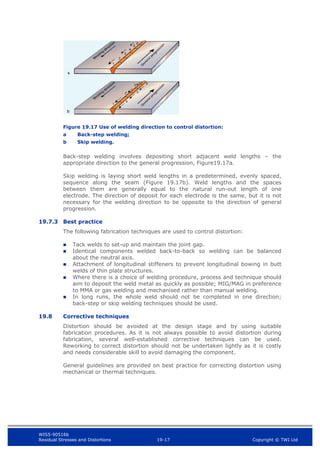 WIS5-90516b
Residual Stresses and Distortions 19-17 Copyright © TWI Ltd
Figure 19.17 Use of welding direction to control distortion:
a Back-step welding;
b Skip welding.
Back-step welding involves depositing short adjacent weld lengths – the
appropriate direction to the general progression, Figure19.17a.
Skip welding is laying short weld lengths in a predetermined, evenly spaced,
sequence along the seam (Figure 19.17b). Weld lengths and the spaces
between them are generally equal to the natural run-out length of one
electrode. The direction of deposit for each electrode is the same, but it is not
necessary for the welding direction to be opposite to the direction of general
progression.
19.7.3 Best practice
The following fabrication techniques are used to control distortion:
 Tack welds to set-up and maintain the joint gap.
 Identical components welded back-to-back so welding can be balanced
about the neutral axis.
 Attachment of longitudinal stiffeners to prevent longitudinal bowing in butt
welds of thin plate structures.
 Where there is a choice of welding procedure, process and technique should
aim to deposit the weld metal as quickly as possible; MIG/MAG in preference
to MMA or gas welding and mechanised rather than manual welding.
 In long runs, the whole weld should not be completed in one direction;
back-step or skip welding techniques should be used.
19.8 Corrective techniques
Distortion should be avoided at the design stage and by using suitable
fabrication procedures. As it is not always possible to avoid distortion during
fabrication, several well-established corrective techniques can be used.
Reworking to correct distortion should not be undertaken lightly as it is costly
and needs considerable skill to avoid damaging the component.
General guidelines are provided on best practice for correcting distortion using
mechanical or thermal techniques.
 