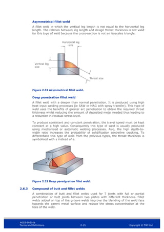 WIS5-90516b
Terms and Definitions 2-15 Copyright © TWI Ltd
Asymmetrical fillet weld
A fillet weld in which the vertical leg length is not equal to the horizontal leg
length. The relation between leg length and design throat thickness is not valid
for this type of weld because the cross-section is not an isosceles triangle.
Figure 2.32 Asymmetrical fillet weld.
Deep penetration fillet weld
A fillet weld with a deeper than normal penetration. It is produced using high
heat input welding processes (ie SAW or MAG with spray transfer). This type of
weld uses the benefits of greater arc penetration to obtain the required throat
thickness whilst reducing the amount of deposited metal needed thus leading to
a reduction in residual stress level.
To produce consistent and constant penetration, the travel speed must be kept
constant at a high value. Consequently this type of weld is usually produced
using mechanised or automatic welding processes. Also, the high depth-to-
width ratio increases the probability of solidification centreline cracking. To
differentiate this type of weld from the previous types, the throat thickness is
symbolised with s instead of a.
Figure 2.33 Deep penetgration fillet weld.
2.6.3 Compound of butt and fillet welds
A combination of butt and fillet welds used for T joints with full or partial
penetration or butt joints between two plates with different thickness. Fillet
welds added on top of the groove welds improve the blending of the weld face
towards the parent metal surface and reduce the stress concentration at the
toes of the weld.
Throat size
Vertical leg
size
Horizontal leg
size
 