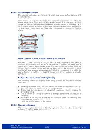 WIS5-90516b
Residual Stresses and Distortions 19-18 Copyright © TWI Ltd
19.8.1 Mechanical techniques
The principal techniques are hammering which may cause surface damage and
work hardening.
With bowing or angular distortion the complete component can often be
straightened on a press without the disadvantages of hammering. Packing
pieces are inserted between the component and the platens of the press. It is
important to impose sufficient deformation to give over-correction so that the
normal elastic spring-back will allow the component to assume its correct
shape.
Figure 19.18 Use of press to correct bowing in a T butt joint.
Pressing to correct bowing in flanged plate in long components distortion is
removed progressively in a series of incremental pressings; each one acting
over a short length. With flanged plate, the load should act on the flange to
prevent local damage to the web at the load points. As incremental point
loading will only produce an approximately straight component, it is better to
use a former to achieve a straight component or to produce a smooth
curvature.
Best practice for mechanical straightening
The following should be adopted when using pressing techniques to remove
distortion:
 Use packing pieces which will over-correct the distortion so that the spring-
back will return the component to the correct shape.
 Check that the component is adequately supported during pressing to
prevent buckling.
 Use a former or rolling to achieve a straight component or produce a
curvature.
 As unsecured packing pieces may fly out from the press, the following safe
practices must be adopted:
- Bolt the packing pieces to the platen.
19.8.2 Thermal techniques
The basic principle is to create sufficiently high local stresses so that on cooling
the component is pulled back into shape.
 