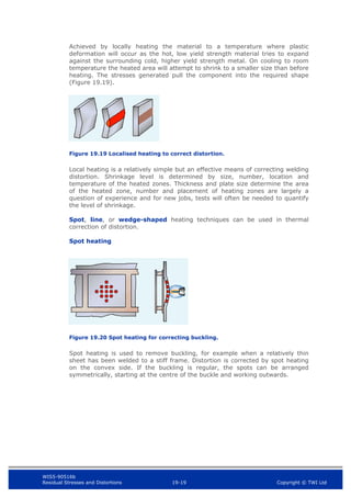 WIS5-90516b
Residual Stresses and Distortions 19-19 Copyright © TWI Ltd
Achieved by locally heating the material to a temperature where plastic
deformation will occur as the hot, low yield strength material tries to expand
against the surrounding cold, higher yield strength metal. On cooling to room
temperature the heated area will attempt to shrink to a smaller size than before
heating. The stresses generated pull the component into the required shape
(Figure 19.19).
Figure 19.19 Localised heating to correct distortion.
Local heating is a relatively simple but an effective means of correcting welding
distortion. Shrinkage level is determined by size, number, location and
temperature of the heated zones. Thickness and plate size determine the area
of the heated zone, number and placement of heating zones are largely a
question of experience and for new jobs, tests will often be needed to quantify
the level of shrinkage.
Spot, line, or wedge-shaped heating techniques can be used in thermal
correction of distortion.
Spot heating
Figure 19.20 Spot heating for correcting buckling.
Spot heating is used to remove buckling, for example when a relatively thin
sheet has been welded to a stiff frame. Distortion is corrected by spot heating
on the convex side. If the buckling is regular, the spots can be arranged
symmetrically, starting at the centre of the buckle and working outwards.
 
