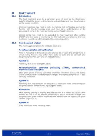 WIS5-90516b
Heat Treatment 20-1 Copyright © TWI Ltd
20 Heat Treatment
20.1 Introduction
The heat treatment given to a particular grade of steel by the steelmaker/
supplier should be shown on the material test certificate and may be referred to
as the supply condition.
Welding inspectors may need to refer to material test certificates so must be
familiar with the terminology used and have some understanding of the
principles of some of the most commonly applied heat treatments.
Welded joints may need to be subjected to heat treatment after welding
(PWHT) and the tasks of monitoring the thermal cycle and checking the heat
treatment records are often delegated to welding inspectors.
20.2 Heat treatment of steel
The main supply conditions for weldable steels are:
As-rolled, hot roller and hot finished
Plate is hot rolled to finished size and allowed to air cool; the temperature at
which rolling finishes may differ from plate to plate and so strength and
toughness properties vary and are not optimised.
Applied to
Relatively thin, lower strength C-steel.
Thermomechanical controlled processing (TMCP), control-rolled,
thermomechanically rolled
Steel plate given precisely controlled thickness reductions during hot rolling
within carefully controlled temperature ranges; final rolling temperature is also
carefully controlled.
Applied to
Relatively thin, high strength low alloy (HSLA) steels and some steels with good
toughness at low temperatures, eg cryogenic steels.
Normalised
After working (rolling or forging) the steel to size, it is heated to ~900°C then
allowed to cool in air to ambient temperature; which optimises strength and
toughness and gives uniform properties from item to item for a particular grade
of steel (Figure 20.1).
Applied to
C-Mn steels and some low alloy steels.
 