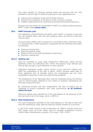 WIS5-90516b
Heat Treatment 20-5 Copyright © TWI Ltd
The major benefits of reducing residual stress and ensuring that the HAZ
hardness is not too high for steels for particular service applications are:
 Improves the resistance of the joint to brittle fracture.
 Improves the resistance of the joint to stress corrosion cracking.
 Enables welded joints to be machined to accurate dimensional tolerances.
Because the main reason for and benefit of PWHT is to reduce residual stresses,
PWHT is often called stress-relief.
20.4 PWHT thermal cycle
The Application Standard/Code will specify when PWHT is required to give the
first two benefits above and also give guidance about the thermal cycle that
must be used.
To ensure that a PWHT cycle is carried out in accordance with a particular Code,
it is essential that a PWHT procedure is prepared and the following parameters
are specified:
 Maximum heating rate.
 Soak temperature range.
 Minimum time at the soak temperature (soak time).
 Maximum cooling rate.
20.4.1 Heating rate
Must be controlled to avoid large temperature differences, (large thermal
gradients) within the fabricated item. Which will produce large stresses and
may be high enough to cause distortion or even cracking.
Application Standards usually require control of the maximum heating rate
when the temperature of the item is above ~300°C because steels start to
show significant loss of strength above this temperature and are more
susceptible to distortion if there are large thermal gradients.
The temperature of the fabricated item must be monitored during the thermal
cycle by thermocouples attached to the surface at locations representing the
thickness range of the item.
By monitoring furnace and item temperatures the rate of heating can be
controlled to ensure compliance with Code requirements at all positions
within the item.
Maximum heating rates specified for C-Mn steel depend on the thickness of the
item but tend to be in the range ~60 to ~200°C/h.
20.4.2 Soak temperature
The soak temperature specified by the Code depends on the type of steel and
thus the temperature range required reducing residual stresses to a low level.
C and C-Mn steels require a soak temperature of ~600°C whereas some low
alloy steels (such as Cr-Mo steels used for elevated temperature service)
require higher temperatures, typically in the range ~700-~760°C.
 