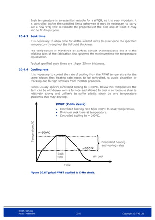 WIS5-90516b
Heat Treatment 20-6 Copyright © TWI Ltd
Soak temperature is an essential variable for a WPQR, so it is very important it
is controlled within the specified limits otherwise it may be necessary to carry
out a new WPQ test to validate the properties of the item and at worst it may
not be fit-for-purpose.
20.4.3 Soak time
It is necessary to allow time for all the welded joints to experience the specified
temperature throughout the full joint thickness.
The temperature is monitored by surface contact thermocouples and it is the
thickest joint of the fabrication that governs the minimum time for temperature
equalisation.
Typical specified soak times are 1h per 25mm thickness.
20.4.4 Cooling rate
It is necessary to control the rate of cooling from the PWHT temperature for the
same reason that heating rate needs to be controlled, to avoid distortion or
cracking due to high stresses from thermal gradients.
Codes usually specify controlled cooling to ~300°C. Below this temperature the
item can be withdrawn from a furnace and allowed to cool in air because steel is
relatively strong and unlikely to suffer plastic strain by any temperature
gradients that may develop.
Figure 20.6 Typical PWHT applied to C-Mn steels.
Temperature,°C
Time
PWHT (C-Mn steels):
 Controlled heating rate from 300°C to soak temperature.
 Minimum soak time at temperature.
 Controlled cooling to ~ 300°C.
~ 600°C
Soak
time
~300°C
Controlled heating
and cooling rates
Air cool
 