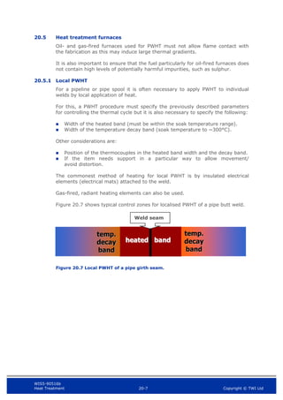 WIS5-90516b
Heat Treatment 20-7 Copyright © TWI Ltd
20.5 Heat treatment furnaces
Oil- and gas-fired furnaces used for PWHT must not allow flame contact with
the fabrication as this may induce large thermal gradients.
It is also important to ensure that the fuel particularly for oil-fired furnaces does
not contain high levels of potentially harmful impurities, such as sulphur.
20.5.1 Local PWHT
For a pipeline or pipe spool it is often necessary to apply PWHT to individual
welds by local application of heat.
For this, a PWHT procedure must specify the previously described parameters
for controlling the thermal cycle but it is also necessary to specify the following:
 Width of the heated band (must be within the soak temperature range).
 Width of the temperature decay band (soak temperature to ~300°C).
Other considerations are:
 Position of the thermocouples in the heated band width and the decay band.
 If the item needs support in a particular way to allow movement/
avoid distortion.
The commonest method of heating for local PWHT is by insulated electrical
elements (electrical mats) attached to the weld.
Gas-fired, radiant heating elements can also be used.
Figure 20.7 shows typical control zones for localised PWHT of a pipe butt weld.
Figure 20.7 Local PWHT of a pipe girth seam.
Weld seam
 