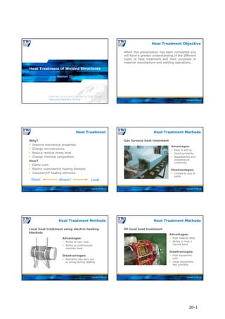 Copyright © TWI Ltd
Section 20
Heat Treatment of Welded Structures
Copyright © TWI Ltd
When this presentation has been completed you
will have a greater understanding of the different
types of heat treatment and their purposes in
material manufacture and welding operations.
Heat Treatment Objective
Copyright © TWI Ltd
Heat Treatment
Why?
 Improve mechanical properties.
 Change microstructure.
 Reduce residual stress level.
 Change chemical composition.
How?
 Flame oven.
 Electric oven/electric heating blankets.
 induction/HF heating elements.
Where? Local
Global
Copyright © TWI Ltd
Gas furnace heat treatment
Heat Treatment Methods
Advantages:
 Easy to set up.
 Good portability.
 Repeatability and
temperature
uniformity.
Disadvantages:
 Limited to size of
parts.
Copyright © TWI Ltd
Local heat treatment using electric heating
blankets
Heat Treatment Methods
Advantages:
 Ability to vary heat.
 Ability to continuously
maintain heat.
Disadvantages:
 Elements may burn out
or arcing during heating.
Copyright © TWI Ltd
HF local heat treatment
Heat Treatment Methods
Advantages:
 High heating rates.
 Ability to heat a
narrow band.
Disadvantages:
 High equipment
cost.
 Large equipment,
less portable.
20-1
 