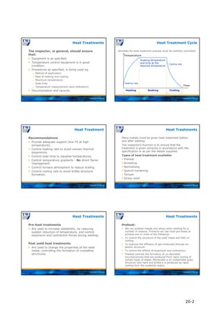 Copyright © TWI Ltd
The inspector, in general, should ensure
that:
 Equipment is as specified.
 Temperature control equipment is in good
condition.
 Procedures as specified, is being used eg.
 Method of application.
 Rate of heating and cooling.
 Maximum temperature.
 Soak time.
 Temperature measurement (and calibration).
 Documentation and records.
Heat Treatments
Copyright © TWI Ltd
Heat Treatment Cycle
Time
Temperature
Soaking temperature
and time at the
attained temperature
Heating Soaking Cooling
Heating rate
Cooling rate
Variables for heat treatment process must be carefully controlled.
Copyright © TWI Ltd
Recommendations
 Provide adequate support (low YS at high
temperature).
 Control heating rate to avoid uneven thermal
expansions.
 Control soak time to equalise temperatures.
 Control temperature gradients - No direct flame
impingement.
 Control furnace atmosphere to reduce scaling.
 Control cooling rate to avoid brittle structure
formation.
Heat Treatment
Copyright © TWI Ltd
Many metals must be given heat treatment before
and after welding.
The inspector’s function is to ensure that the
treatment is given correctly in accordance with the
specification or as per the details supplied.
Types of heat treatment available:
 Preheat.
 Annealing.
 Normalising.
 Quench hardening.
 Temper.
 Stress relief.
Heat Treatments
Copyright © TWI Ltd
Pre-heat treatments
 Are used to increase weldability, by reducing
sudden reduction of temperature, and control
expansion and contraction forces during welding.
Post weld heat treatments
 Are used to change the properties of the weld
metal, controlling the formation of crystalline
structures.
Heat Treatments
Copyright © TWI Ltd
Preheat:
 We can preheat metals and alloys when welding for a
number of reasons. Primarily we use most pre-heats to
achieve one or more of the following:
 To control the structure of the weld metal and HAZ on
cooling.
 To improve the diffusion of gas molecules through an
atomic structure.
 To control the effects of expansion and contraction.
 Preheat controls the formation of un-desirable
microstructures that are produced from rapid cooling of
certain types of steels. Martensite is an undesirable grain
structure very hard and brittle it is produced by rapid
cooling form the austenite region.
Heat Treatments
20-2
 