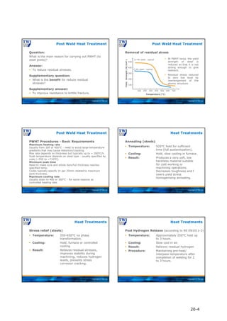 Copyright © TWI Ltd
Question:
What is the main reason for carrying out PWHT (to
steel joints)?
Answer:
 To reduce residual stresses.
Supplementary question:
 What is the benefit for reduce residual
stresses?
Supplementary answer:
 To improve resistance to brittle fracture.
Post Weld Heat Treatment
Copyright © TWI Ltd
Yield
Strength
(N/mm
2
)
Temperature (°C)
100 200 300 400 500 600 700
100
200
300
400
500
Cr-Mo steel - typical
C-Mn steel - typical
 At PWHT temp. the yield
strength of steel is
reduced so that it is not
strong enough to give
restraint.
 Residual stress reduced
to very low level by
rearrangement of the
atomic structure.
Removal of residual stress
Post Weld Heat Treatment
Copyright © TWI Ltd
PWHT Procedures - Basic Requirements
Maximum heating rate
Usually from 300 or 400°C - need to avoid large temperature
gradients that may cause distortion/cracking.
Max rate depends on thickness but typically up to ~ 200°C/h.
Soak temperature depends on steel type - usually specified by
code (~550 to ~710°C).
Minimum soak time
Need to make sure and whole item/full thickness reaches
specified temp.
Codes typically specify 1h per 25mm related to maximum
joint thickness.
Maximum cooling rate
Usually down to 400 or 300°C - for same reasons as
controlled heating rate.
Post Weld Heat Treatment
Copyright © TWI Ltd
Annealing (steels)
 Temperature: 920°C hold for sufficient
time (full austenitization).
 Cooling: Hold, slow cooling in furnace.
 Result: Produces a very soft, low
hardness material suitable
for cold working or
machining operations.
Decreases toughness and l
owers yield stress
homogenising annealing.
Heat Treatments
Copyright © TWI Ltd
Stress relief (steels)
 Temperature: 550-650°C no phase
transformation.
 Cooling: Hold, furnace or controlled
cooling.
 Result: Relieves residual stresses,
improves stability during
machining, reduces hydrogen
levels, prevents stress
corrosion cracking.
Heat Treatments
Copyright © TWI Ltd
Post Hydrogen Release (according to BS EN1011-2)
 Temperature: Approximately 250°C hold up
to 3 hours.
 Cooling: Slow cool in air.
 Result: Relieves residual hydrogen
 Procedure: Maintaining pre-heat/
interpass temperature after
completion of welding for 2
to 3 hours.
Heat Treatments
20-4
 