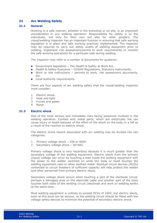 WIS5-90516b
Arc Welding Safety 21-1 Copyright © TWI Ltd
21 Arc Welding Safety
21.1 General
Working in a safe manner, whether in the workshop or on-site, is an important
consideration in any welding operation. Responsibility for safety is on the
individuals, not only for their own but also for other people’s. The
visual/welding inspector has an important function in ensuring that safe working
legislation is in place and safe working practices implemented. The inspector
may be required to carry out safety audits of welding equipment prior to
welding, implement risk assessment/permit to work requirements or monitor
the safe working operations for a particular task during welding.
The inspector may refer to a number of documents for guidance:
 Government legislation – The Health & Safety at Work Act.
 Health & Safety Executive – COSHH Regulations, Statutory instruments.
 Work or site instructions – permits to work, risk assessment documents,
etc.
 Local Authority requirements.
There are four aspects of arc welding safety that the visual/welding inspector
must consider:
1 Electric shock.
2 Heat and light.
3 Fumes and gases.
4 Noise.
21.2 Electric shock
One of the most serious and immediate risks facing personnel involved in the
welding operation. Contact with metal parts, which are electrically hot can
cause injury or death because of the effect of the shock on the body or a fall as
a result of the reaction to electric shock.
The electric shock hazard associated with arc welding may be divided into two
categories:
1 Primary voltage shock – 230 or 460V.
2 Secondary voltage shock – 60-90V.
Primary voltage shock is very hazardous because it is much greater than the
secondary voltage of the welding equipment. Electric shock from the primary
(input) voltage can occur by touching a lead inside the welding equipment with
the power to the welder switched on while the body or hand touches the
welding equipment case or other earthed metal. Residual circuit devices (RCDs)
connected to circuit breakers of sufficient capacity will help protect the welder
and other personnel from primary electric shock.
Secondary voltage shock occurs when touching a part of the electrode circuit,
perhaps a damaged area on the electrode cable and another part of the body
touches both sides of the welding circuit (electrode and work or welding earth)
at the same time.
Most welding equipment is unlikely to exceed OCVs of 100V, but electric shock,
even at this level can be serious, so the welding circuit should be fitted with low
voltage safety devices to minimise the potential of secondary electric shock.
 