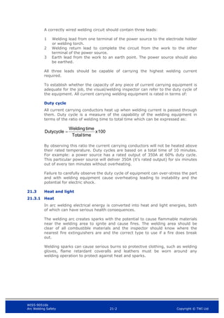 WIS5-90516b
Arc Welding Safety 21-2 Copyright © TWI Ltd
A correctly wired welding circuit should contain three leads:
1 Welding lead from one terminal of the power source to the electrode holder
or welding torch.
2 Welding return lead to complete the circuit from the work to the other
terminal of the power source.
3 Earth lead from the work to an earth point. The power source should also
be earthed.
All three leads should be capable of carrying the highest welding current
required.
To establish whether the capacity of any piece of current carrying equipment is
adequate for the job, the visual/welding inspector can refer to the duty cycle of
the equipment. All current carrying welding equipment is rated in terms of:
Duty cycle
All current carrying conductors heat up when welding current is passed through
them. Duty cycle is a measure of the capability of the welding equipment in
terms of the ratio of welding time to total time which can be expressed as:
1
0
0
x
t
i
m
e
T
o
t
a
l
t
i
m
e
W
e
l
d
i
n
g
D
u
t
y
c
y
c
l
e

By observing this ratio the current carrying conductors will not be heated above
their rated temperature. Duty cycles are based on a total time of 10 minutes.
For example: a power source has a rated output of 350A at 60% duty cycle.
This particular power source will deliver 350A (it’s rated output) for six minutes
out of every ten minutes without overheating.
Failure to carefully observe the duty cycle of equipment can over-stress the part
and with welding equipment cause overheating leading to instability and the
potential for electric shock.
21.3 Heat and light
21.3.1 Heat
In arc welding electrical energy is converted into heat and light energies, both
of which can have serious health consequences.
The welding arc creates sparks with the potential to cause flammable materials
near the welding area to ignite and cause fires. The welding area should be
clear of all combustible materials and the inspector should know where the
nearest fire extinguishers are and the correct type to use if a fire does break
out.
Welding sparks can cause serious burns so protective clothing, such as welding
gloves, flame retardant coveralls and leathers must be worn around any
welding operation to protect against heat and sparks.
 
