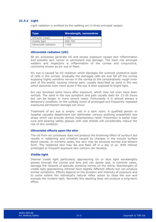 WIS5-90516b
Arc Welding Safety 21-3 Copyright © TWI Ltd
21.3.2 Light
Light radiation is emitted by the welding arc in three principal ranges:
Type Wavelength, nanometres
Infrared (heat) >700
Visible light 400-700
Ultraviolet radiation <400
Ultraviolet radiation (UV)
All arc processes generate UV and excess exposure causes skin inflammation
and possibly skin cancer or permanent eye damage. The main risk amongst
welders and inspectors is inflammation of the cornea and conjunctiva,
commonly known as arc eye or flash.
Arc eye is caused by UV radiation which damages the outmost protective layer
of cells in the cornea. Gradually the damaged cells die and fall off the cornea
exposing highly sensitive nerves in the cornea to the comparatively rough inner
part of the eyelid, causing intense pain, usually described as sand in the eye
which becomes even more acute if the eye is then exposed to bright light.
Arc eye develops some hours after exposure, which may not even have been
noticed. The sand in the eye symptom and pain usually lasts for 12-24 hours
but can be longer in more severe cases. Fortunately it is almost always a
temporary condition. In the unlikely event of prolonged and frequently repeated
exposures permanent damage can occur.
Treatment of arc eye is simply: rest in a dark room. A qualified person or
hospital casualty department can administer various soothing anaesthetic eye
drops which can provide almost instantaneous relief. Prevention is better than
cure and wearing safety glasses with side shields will considerably reduce the
risk of this condition.
Ultraviolet effects upon the skin
The UV from arc processes does not produce the browning effect of sunburn but
results in reddening and irritation caused by changes in the minute surface
blood vessels. In extreme cases, the skin may be severely burned and blisters
form. The reddened skin may die and flake off in a day or so. With intense
prolonged or frequent exposure skin cancers can develop.
Visible light
Intense visible light particularly approaching UV or blue light wavelengths
passes through the cornea and lens and can dazzle and, in extreme cases,
damage the network of optically sensitive nerves on the retina. Wavelengths of
visible light approaching infrared have slightly different effects but can produce
similar symptoms. Effects depend on the duration and intensity of exposure and
to some extent the individual's natural reflex action to close the eye and
exclude the incident light. Normally this dazzling does not produce a long-term
effect.
 