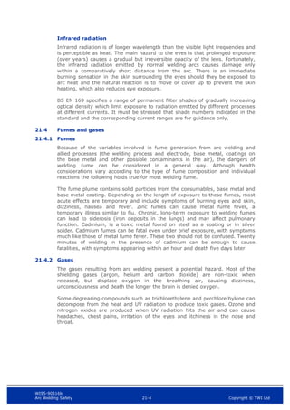 WIS5-90516b
Arc Welding Safety 21-4 Copyright © TWI Ltd
Infrared radiation
Infrared radiation is of longer wavelength than the visible light frequencies and
is perceptible as heat. The main hazard to the eyes is that prolonged exposure
(over years) causes a gradual but irreversible opacity of the lens. Fortunately,
the infrared radiation emitted by normal welding arcs causes damage only
within a comparatively short distance from the arc. There is an immediate
burning sensation in the skin surrounding the eyes should they be exposed to
arc heat and the natural reaction is to move or cover up to prevent the skin
heating, which also reduces eye exposure.
BS EN 169 specifies a range of permanent filter shades of gradually increasing
optical density which limit exposure to radiation emitted by different processes
at different currents. It must be stressed that shade numbers indicated in the
standard and the corresponding current ranges are for guidance only.
21.4 Fumes and gases
21.4.1 Fumes
Because of the variables involved in fume generation from arc welding and
allied processes (the welding process and electrode, base metal, coatings on
the base metal and other possible contaminants in the air), the dangers of
welding fume can be considered in a general way. Although health
considerations vary according to the type of fume composition and individual
reactions the following holds true for most welding fume.
The fume plume contains solid particles from the consumables, base metal and
base metal coating. Depending on the length of exposure to these fumes, most
acute effects are temporary and include symptoms of burning eyes and skin,
dizziness, nausea and fever. Zinc fumes can cause metal fume fever, a
temporary illness similar to flu. Chronic, long-term exposure to welding fumes
can lead to siderosis (iron deposits in the lungs) and may affect pulmonary
function. Cadmium, is a toxic metal found on steel as a coating or in silver
solder. Cadmium fumes can be fatal even under brief exposure, with symptoms
much like those of metal fume fever. These two should not be confused. Twenty
minutes of welding in the presence of cadmium can be enough to cause
fatalities, with symptoms appearing within an hour and death five days later.
21.4.2 Gases
The gases resulting from arc welding present a potential hazard. Most of the
shielding gases (argon, helium and carbon dioxide) are non-toxic when
released, but displace oxygen in the breathing air, causing dizziness,
unconsciousness and death the longer the brain is denied oxygen.
Some degreasing compounds such as trichlorethylene and perchlorethylene can
decompose from the heat and UV radiation to produce toxic gases. Ozone and
nitrogen oxides are produced when UV radiation hits the air and can cause
headaches, chest pains, irritation of the eyes and itchiness in the nose and
throat.
 