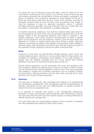 WIS5-90516b
Arc Welding Safety 21-5 Copyright © TWI Ltd
To reduce the risk of hazardous fumes and gases, keep the head out of the
fume plume. As obvious as this sounds it is a common cause of fume and gas
over-exposure because the concentration of fumes and gases is greatest in the
plume. In addition, use mechanical ventilation or local exhaust at the arc to
direct the fume plume away from the face. If this is not sufficient, use fixed or
moveable exhaust hoods to draw the fume from the general area. Finally, it
may be necessary to wear an approved respiratory device if sufficient
ventilation cannot be provided. As a rule of thumb, if the air is visibly clear and
the welder is comfortable, the ventilation is probably adequate.
To identify hazardous substances, first read the material safety data sheet for
the consumable to see what fumes can be reasonably expected from use of the
product. Refer to the Occupational Exposure Limit (OEL) as defined in the
COSHH regulations which gives maximum concentrations to which a healthy
adult can be exposed to any one substance. Second, know the base metal and
determine if a paint or coating would cause toxic fumes or gases. Particular
attention should also be made to the dangers of asphyxiation when welding in
confined spaces. Risk assessment, permits to work and gas testing are some of
the necessary actions required to ensure the safety of all personnel.
Noise
Exposure to loud noise can permanently damage hearing, cause stress and
increase blood pressure. Working in a noisy environment for long periods can
contribute to tiredness, nervousness and irritability. If the noise exposure is
greater than 85 decibels averaged over an 8 hour period then hearing
protection must be worn and annual hearing tests carried out.
Normal welding operations are not associated with noise level problems with
two exceptions: Plasma arc welding and air carbon arc cutting. If either of these
is to be performed then hearing protectors must be worn. The noise associated
with welding is usually due to ancillary operations such as chipping, grinding
and hammering. Hearing protection must be worn when carrying out or when
working in the vicinity of these operations.
21.5 Summary
The best way to manage the risks associated with welding is by implementing
risk management programmes. Risk management requires the identification of
hazards, assessment of the risks and implementation of suitable controls to
reduce the risk to an acceptable level.
It is essential to evaluate and review a risk management programme.
Evaluation involves ensuring that control measures have eliminated or reduced
the risks and review the aims to check that the process is working effectively to
identify hazards and manage risks.
It is quite likely that the visual/welding inspector will be involved in managing
the risks associated with welding as part of their duties.
 