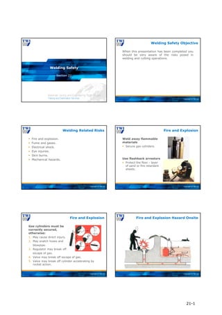 Copyright © TWI Ltd
Section 21
Welding Safety
Copyright © TWI Ltd
When this presentation has been completed you
should be very aware of the risks posed in
welding and cutting operations.
Welding Safety Objective
Copyright © TWI Ltd
 Fire and explosion.
 Fume and gases.
 Electrical shock.
 Eye injuries.
 Skin burns.
 Mechanical hazards.
Welding Related Risks
Copyright © TWI Ltd
Weld away flammable
materials
 Secure gas cylinders.
Use flashback arrestors
 Protect the floor - layer
of sand or fire retardant
sheets.
Fire and Explosion
Copyright © TWI Ltd
Gas cylinders must be
correctly secured,
otherwise:
1. May cause direct injury.
2. May snatch hoses and
blowpipe.
3. Regulator may break off
escape of gas.
4. Valve may break off escape of gas.
5. Valve may break off cylinder accelerating by
rocket action.
Fire and Explosion
Copyright © TWI Ltd
Fire and Explosion Hazard Onsite
21-1
 