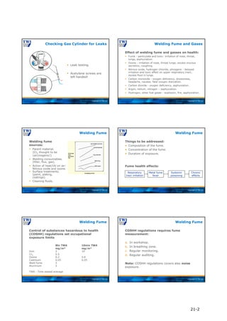 Copyright © TWI Ltd
 Leak testing.
 Acetylene screws are
left handed!
Checking Gas Cylinder for Leaks
Copyright © TWI Ltd
Effect of welding fume and gasses on health:
 Fume - particulate and toxic: irritation of nose, throat,
lungs, asphyxiation.
 Ozone - irritation of nose, throat lungs; excess mucous
secretion, coughing.
 Nitrous oxide, hydrogen chloride, phosgene - delayed
irritation and toxic effect on upper respiratory tract;
excess fluid in lungs.
 Carbon monoxide - oxygen deficiency, drowsiness,
headache, nausea; fatal oxygen starvation.
 Carbon dioxide - oxygen deficiency, asphyxiation.
 Argon, helium, nitrogen – asphyxiation.
 Hydrogen, other fuel gases - explosion, fire, asphyxiation.
Welding Fume and Gases
Copyright © TWI Ltd
Welding fume
sources:
 Parent material.
(Cr6 thought to be
carcinogenic!)
 Welding consumables.
(filler, flux, gas).
 Action of heat/UV on air:
Nitrous oxide and ozone.
 Surface treatments.
(paint, plating,
coatings).
 Cleaning fluids.
Welding Fume
Copyright © TWI Ltd
Things to be addressed:
• Composition of the fume.
• Concentration of the fume.
• Duration of exposure.
Fume health effects:
Welding Fume
Respiratory
tract irritation
Metal fume
fever
Systemic
poisoning
Chronic
effects
Copyright © TWI Ltd
Control of substances hazardous to health
(COSHH) regulations set occupational
exposure limits
8hr TWA 10min TWA
mg/m³ mg/m³
Iron 5 10
Cr6 0.5
Ozone 0.2 0.6
Cadmium 0.05 0.05
Weld fume 5
Aluminum 5
TWA - Time waited average
Welding Fume
Copyright © TWI Ltd
COSHH regulations requires fume
measurement:
a. In workshop.
b. In breathing zone.
c. Regular monitoring.
d. Regular auditing.
Note: COSHH regulations covers also noise
exposure.
Welding Fume
21-2
 