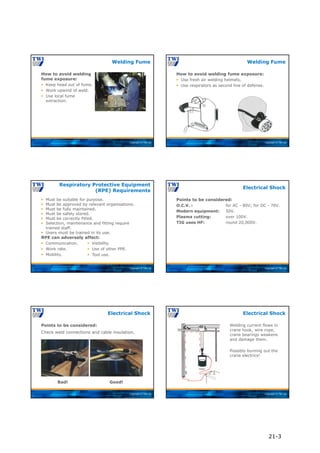 Copyright © TWI Ltd
How to avoid welding
fume exposure:
 Keep head out of fume.
 Work upwind of weld.
 Use local fume
extraction.
Welding Fume
Copyright © TWI Ltd
How to avoid welding fume exposure:
 Use fresh air welding helmets.
 Use respirators as second line of defense.
Welding Fume
Copyright © TWI Ltd
 Must be suitable for purpose.
 Must be approved by relevant organisations.
 Must be fully maintained.
 Must be safely stored.
 Must be correctly fitted.
 Selection, maintenance and fitting require
trained staff.
 Users must be trained in its use.
RPE can adversely affect:
 Communication.
 Work rate.
 Mobility.
Respiratory Protective Equipment
(RPE) Requirements
 Visibility.
 Use of other PPE.
 Tool use.
Copyright © TWI Ltd
Points to be considered:
O.C.V. : for AC - 80V; for DC - 70V.
Modern equipment: 50V.
Plasma cutting: over 100V.
TIG uses HF: round 20,000V.
Electrical Shock
Copyright © TWI Ltd
Points to be considered:
Check weld connections and cable insulation.
Electrical Shock
Bad! Good!
Copyright © TWI Ltd
Welding current flows in
crane hook, wire rope,
crane bearings weakens
and damage them.
Possibly burning out the
crane electrics!
Electrical Shock
21-3
 