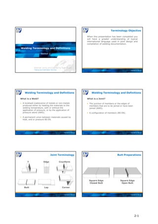 Copyright © TWI Ltd
Section 2
Welding Terminology and Definitions
Copyright © TWI Ltd
When this presentation has been completed you
will have a greater understanding of typical
international language used in joint design and
compilation of welding documentation.
Terminology Objective
Copyright © TWI Ltd
Welding Terminology and Definitions
What is a Weld?
 A localised coalescence of metals or non-metals
produced either by heating the materials to the
welding temperature, with or without the
application of pressure, or by the application of
pressure alone (AWS).
 A permanent union between materials caused by
heat, and or pressure BS EN.
Copyright © TWI Ltd
What is a Joint?
 The junction of members or the edges of
members that are to be joined or have been
joined (AWS).
 A configuration of members (BS EN).
Welding Terminology and Definitions
Copyright © TWI Ltd
Joint Terminology
Edge
Corner
Lap
T Cruciform
Butt
Copyright © TWI Ltd
Butt Preparations
Square Edge
Closed Butt
Square Edge
Open Butt
2-1
 