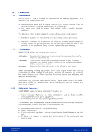 WIS5-90516b
Calibration 22-1 Copyright © TWI Ltd
22 Calibration
22.1 Introduction
BS EN 50504 - Code of practice for validation of arc welding equipment, is a
standard that gives guidance to:
 Manufacturers about the accuracy required from output meters fitted to
welding equipment to show welding current, voltage, etc.
 End users who need to ensure that output meters provide accurate
readings.
The Standard refers to two grades of equipment, standard and precision:
 Standard: Suitable for manual and semi-automatic welding processes.
 Precision: Intended for mechanised or automatic welding because there is
usually a need for greater precision for all welding variables as well as the
prospect of the equipment being used for higher duty cycle welding.
22.2 Terminology
BS EN 50504 defines the terms it uses, such as:
Calibration Operations for the purpose of determining the magnitude of errors of a
measuring instrument, etc.
Validation Operations for the purpose of demonstrating that an item of welding
equipment, or a welding system, conforms to the operating specification
for that equipment or system.
Accuracy Closeness of an observed quantity to the defined, or true, value.
When considering welding equipment, those with output meters for welding
parameters (current, voltage, travel speed, etc) can be calibrated by checking
the meter reading with a more accurate measuring device and adjusting the
readings appropriately.
Equipment that does not have output meters (some power sources for MMA,
MIG/MAG) cannot be calibrated but can be validated to see the controls are
functioning properly.
22.3 Calibration frequency
BS EN 50504 recommends re-calibration/validation at:
 Yearly intervals (following an initial consistency test at three monthly
intervals) for standard grade equipment.
 Six monthly intervals for precision grade equipment.
The Standard also recommends that re-calibration/validation may be necessary
more frequently. Factors that need to be considered are:
 Equipment manufacturer’s recommendations.
 User’s requirements.
 If the equipment has been repaired re-calibration should always be carried
out.
 If there is a reason to believe the performance of the equipment has
deteriorated.
 
