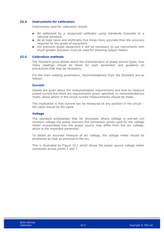 WIS5-90516b
Calibration 22-2 Copyright © TWI Ltd
22.4 Instruments for calibration
Instruments used for calibration should:
 Be calibrated by a recognised calibrator using standards traceable to a
national standard.
 Be at least twice and preferably five times more accurate than the accuracy
required for the grade of equipment.
 For precision grade equipment it will be necessary to use instruments with
much greater precision must be used for checking output meters.
22.5 Calibration methods
The Standard gives details about the characteristics of power source types, how
many readings should be taken for each parameter and guidance on
precautions that may be necessary.
For the main welding parameters, recommendations from the Standard are as
follows:
Current
Details are given about the instrumentation requirements and how to measure
pulsed current but there are requirements given, specified, or recommendations
made, about where in the circuit current measurements should be made.
The implication is that current can be measured at any position in the circuit –
the value should be the same.
Voltage
The standard emphasises that for processes where voltage is pre-set (on
constant voltage the power sources) the connection points used for the voltage
meter incorporated into the power source may differ from the arc voltage,
which is the important parameter.
To obtain an accurate measure of arc voltage, the voltage meter should be
positioned as near as practical to the arc.
This is illustrated by Figure 22.1 which shows the power source voltage meter
connected across points 1 and 7.
 