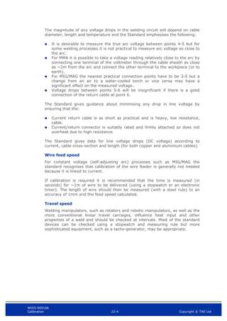 WIS5-90516b
Calibration 22-4 Copyright © TWI Ltd
The magnitude of any voltage drops in the welding circuit will depend on cable
diameter, length and temperature and the Standard emphasises the following:
 It is desirable to measure the true arc voltage between points 4-5 but for
some welding processes it is not practical to measure arc voltage so close to
the arc.
 For MMA it is possible to take a voltage reading relatively close to the arc by
connecting one terminal of the voltmeter through the cable sheath as close
as ~2m from the arc and connect the other terminal to the workpiece (or to
earth).
 For MIG/MAG the nearest practical connection points have to be 3-5 but a
change from an air to a water-cooled torch or vice versa may have a
significant effect on the measured voltage.
 Voltage drops between points 5-6 will be insignificant if there is a good
connection of the return cable at point 6.
The Standard gives guidance about minimising any drop in line voltage by
ensuring that the:
 Current return cable is as short as practical and is heavy, low resistance,
cable.
 Current/return connector is suitably rated and firmly attached so does not
overheat due to high resistance.
The Standard gives data for line voltage drops (DC voltage) according to
current, cable cross-section and length (for both copper and aluminium cables).
Wire feed speed
For constant voltage (self-adjusting arc) processes such as MIG/MAG the
standard recognises that calibration of the wire feeder is generally not needed
because it is linked to current.
If calibration is required it is recommended that the time is measured (in
seconds) for ~1m of wire to be delivered (using a stopwatch or an electronic
timer). The length of wire should then be measured (with a steel rule) to an
accuracy of 1mm and the feed speed calculated.
Travel speed
Welding manipulators, such as rotators and robotic manipulators, as well as the
more conventional linear travel carriages, influence heat input and other
properties of a weld and should be checked at intervals. Most of the standard
devices can be checked using a stopwatch and measuring rule but more
sophisticated equipment, such as a tacho-generator, may be appropriate.
 