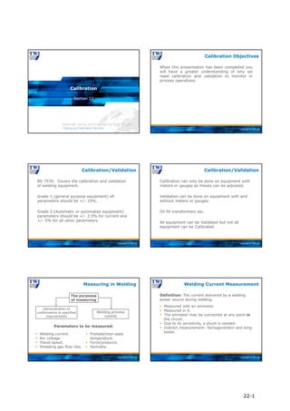 Copyright © TWI Ltd
Section 22
Calibration
Copyright © TWI Ltd
When this presentation has been completed you
will have a greater understanding of why we
need calibration and validation to monitor in
process operations.
Calibration Objectives
Copyright © TWI Ltd
BS 7570: Covers the calibration and validation
of welding equipment.
Grade 1 (general purpose equipment) all
parameters should be +/- 10%.
Grade 2 (Automatic or automated equipment)
parameters should be +/- 2.5% for current and
+/- 5% for all other parameters.
Calibration/Validation
Copyright © TWI Ltd
Calibration can only be done on equipment with
meters or gauges as theses can be adjusted.
Validation can be done on equipment with and
without meters or gauges.
Oil fill transformers etc.
All equipment can be Validated but not all
equipment can be Calibrated.
Calibration/Validation
Copyright © TWI Ltd
Measuring in Welding
Parameters to be measured:
 Welding current.
 Arc voltage.
 Travel speed.
 Shielding gas flow rate.
Demonstration of
conformance to specified
requirements
 Preheat/inter-pass
temperature.
 Force/pressure.
 Humidity.
The purposes
of measuring
Welding process
control
Copyright © TWI Ltd
Definition: The current delivered by a welding
power source during welding.
Welding Current Measurement
 Measured with an ammeter.
 Measured in A.
 The ammeter may be connected at any point in
the circuit.
 Due to its sensitivity, a shunt is needed.
 Indirect measurement: Tachogenerator and tong
tester.
22-1
 