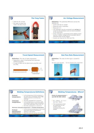 Copyright © TWI Ltd
 Used for AC current
 No need to insert the
meter into the circuit.
The Tong Tester
Copyright © TWI Ltd
Definition: The potential difference across the
welding arc.
 Varies with the arc length.
 Measured with a voltmeter.
 Measured in V.
 The voltmeter may be connected only across the
circuit (to the workpiece and as close as possible
to the electrode).
 If the voltmeter is connected at the welding power
source, a higher voltage will be recorded (due to
potential drops across cables).
 Usually not required for MMA and TIG.
Arc Voltage Measurement
Copyright © TWI Ltd
Definition: The rate of weld progression.
 Measured in case of mechanised and automatic
welding processes.
 In case of MMA can be determined using ROL and
arc time.
Travel Speed Measurement
Copyright © TWI Ltd
Definition: The rate at which gas is caused to
flow.
Gas Flow Rate Measurement
Set with a gas regulator Can be checked with a flowmeter
Copyright © TWI Ltd
Preheat
temperature
Welding Temperatures Definitions
 Is the temperature of the workpiece in
the weld zone immediately before any
welding operation (including tack
welding).
 Normally expressed as a minimum.
 Is the temperature in a multirun weld
and adjacent parent metal immediately
prior to the application of the next run.
 Normally expressed as a maximum.
Interpass
temperature
Preheat
Maintenance
temperature
 Is the minimum temperature in the weld
zone which shall be maintained if
welding is interrupted.
 Shall be monitored during interruption.
Minimum interpass temperature = Preheat temperature
Copyright © TWI Ltd
Point of measurement -
see BS EN ISO 13916
Welding Temperatures - Where?
 If t  50mm - A = 4 x t
but max. 50mm.
 The temperature shall
be measured on the
surface of the
workpiece facing the
welder.
22-2
 