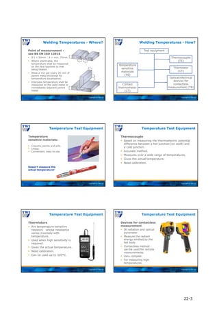 Copyright © TWI Ltd
Point of measurement -
see BS EN ISO 13916
Welding Temperatures - Where?
 If t > 50mm - A = min. 75mm.
 Where practicable, the
temperature shall be measured
on the face opposite to that
being heated.
 Allow 2 min per every 25 mm of
parent metal thickness for
temperature equalisation.
 Interpass temperature shall be
measured on the weld metal or
immediately adjacent parent
metal.
Copyright © TWI Ltd
Welding Temperatures - How?
Test equipment
Temperature
sensitive
materials
(TS)
Contact
thermometer
(CT)
Thermocouple
(TE)
Optical/electrical
devices for
contactless
measurement (TB)
Thermistor
(CT)
Copyright © TWI Ltd
Temperature
sensitive materials:
Temperature Test Equipment
 Crayons, paints and pills.
 Cheap.
 Convenient, easy to use.
Doesn’t measure the
actual temperature!
Copyright © TWI Ltd
Thermocouple
 Based on measuring the thermoelectric potential
difference between a hot junction (on weld) and
a cold junction.
 Accurate method.
 Measures over a wide range of temperatures.
 Gives the actual temperature.
 Need calibration.
Temperature Test Equipment
Copyright © TWI Ltd
Thermistors
 Are temperature-sensitive
resistors whose resistance
varies inversely with
temperature.
 Used when high sensitivity is
required.
 Gives the actual temperature.
 Need calibration.
 Can be used up to 320°C.
Temperature Test Equipment
Copyright © TWI Ltd
Devices for contactless
measurement
 IR radiation and optical
pyrometer
 Measure the radiant
energy emitted by the
hot body.
 Contactless method -
can be used for remote
measurements.
 Very complex.
 For measuring high
temperatures.
Temperature Test Equipment
22-3
 