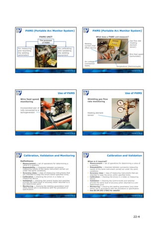 Copyright © TWI Ltd
PAMS (Portable Arc Monitor System)
For calibrating
and validating
the welding
equipment
For measuring
and recording
the welding
parameters
The purposes
of PAMS
PAMS UNIT
Copyright © TWI Ltd
PAMS (Portable Arc Monitor System)
What does a PAMS unit measure?
Welding
current (Hall
effect device)
Arc voltage
(connection
leads) Temperature (thermocouple)
Wire feed speed
(tachometer)
Gas flow rate
(heating
element
sensor)
Copyright © TWI Ltd
Wire feed speed
monitoring
Use of PAMS
Incorporated pair of
rolls connected to a
tachogenerator
Copyright © TWI Ltd
Shielding gas flow
rate monitoring
Use of PAMS
Heating element
sensor
Copyright © TWI Ltd
Definitions:
 Measurement = set of operations for determining a
value of a quantity.
 Repeatability = closeness between successive
measuring results of the same instrument carried out
under the same conditions.
 Accuracy class = class of measuring instruments that
are intended to keep the errors within specified limits.
 Calibration = checking the errors in a meter or
measuring device.
 Validation = checking the control knobs and switches
provide the same level of accuracy when returned to a
pre-determined point.
 Monitoring = checking the welding parameters (and
other items) are in accordance with the procedure or
specification.
Calibration, Validation and Monitoring
Copyright © TWI Ltd
When is it required?
 Measurement = set of operations for determining a value of
a quantity.
 Repeatability = closeness between successive measuring
results of the same instrument carried out under the same
conditions.
 Accuracy class = class of measuring instruments that are
intended to keep the errors within specified limits.
 Calibration = checking the errors in a meter or measuring
device.
 Validation = checking the control knobs and switches
provide the same level of accuracy when returned to a pre-
determined point.
 Monitoring = checking the welding parameters (and other
items) are in accordance with the procedure or specification.
 See BS EN ISO 17662 for details!
Calibration and Validation
22-4
 