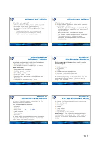 Copyright © TWI Ltd
When it is not required?
 When verification of the process is not required.
 In case of small series and single piece
production when all the following conditions are
fulfilled:
 Procedures are approved by procedure testing.
 production is carried out by the same welding
machine used during procedure testing.
Calibration and Validation
Copyright © TWI Ltd
When it is not required?
Calibration and Validation
 In case of mass production when all the following
conditions are fulfilled:
□ Production is controlled by pre-production testing,
followed by testing of samples from production at
regular intervals.
□ A statistical quality control system is used.
□ The process is stable between testing of samples.
□ Pre-production testing and sampling are
performed separately for each production line
(robotic cells).
Copyright © TWI Ltd
Which parameters need calibration/validation?
 Depends on the welding process.
 See BS EN ISO 17662 and BS 7570 for details.
How accurate?
 Depends on the application.
 Welding current - ±2.5%.
 Arc voltage - ±5%.
 Wire feed speed - ±2.5%.
 Gas flow rate - ±20% (±25% for backing gas
flow rate).
 Temperature (thermocouple) - ±5%.
Welding Parameter
Calibration/Validation
Copyright © TWI Ltd
In theory any MMA operation could require
monitoring of:
 Welding current.
 Arc voltage.
 R.O.L.
 Preheat/interpass temperature.
 Electrode treatment and storage.
In practice (depending on the application) only the
welding current could require monitoring with a
tongue test ammeter.
Example 1 -
MMA Elementary Monitoring
Copyright © TWI Ltd
In theory, this might require monitoring of all the
activities previously mentioned.
The equipment thus required:
 Ammeter.
 Voltmeter.
 Stop watch.
 Tape measure.
 Thermometer.
 Calculator.
All of the above equipment would require calibration;
any meters fitted to the power source or electrode
ovens would also require calibration.
Example 2 -
High Integrity MMA Operation
Or a PAMS
Copyright © TWI Ltd
In theory, the following would require monitoring:
 Wire feed speed.
 Amperage.
 Voltage.
 Travel speed.
 Gas flow rate.
 Repeatability of the controls.
In practice, a data logger would be preferred to
monitor all the parameters; also a PAMS would be
required to check the repeatability of the control
knobs.
Example 3 -
MIG/MAG Welding With a Robot
22-5
 