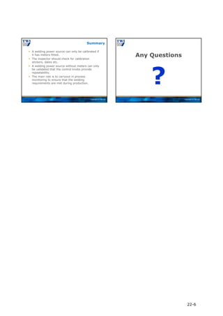 Copyright © TWI Ltd
 A welding power source can only be calibrated if
it has meters fitted.
 The inspector should check for calibration
stickers, dates etc.
 A welding power source without meters can only
be validated that the control knobs provide
repeatability.
 The main role is to carryout in process
monitoring to ensure that the welding
requirements are met during production.
Summary
Copyright © TWI Ltd
Any Questions
?
22-6
 