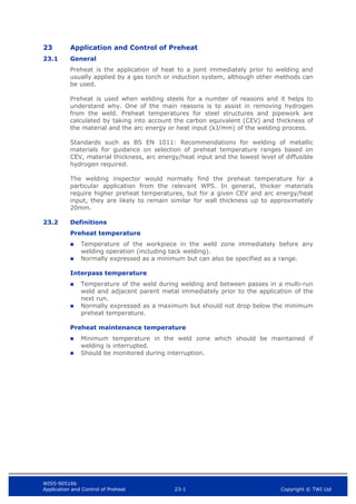 WIS5-90516b
Application and Control of Preheat 23-1 Copyright © TWI Ltd
23 Application and Control of Preheat
23.1 General
Preheat is the application of heat to a joint immediately prior to welding and
usually applied by a gas torch or induction system, although other methods can
be used.
Preheat is used when welding steels for a number of reasons and it helps to
understand why. One of the main reasons is to assist in removing hydrogen
from the weld. Preheat temperatures for steel structures and pipework are
calculated by taking into account the carbon equivalent (CEV) and thickness of
the material and the arc energy or heat input (kJ/mm) of the welding process.
Standards such as BS EN 1011: Recommendations for welding of metallic
materials for guidance on selection of preheat temperature ranges based on
CEV, material thickness, arc energy/heat input and the lowest level of diffusible
hydrogen required.
The welding inspector would normally find the preheat temperature for a
particular application from the relevant WPS. In general, thicker materials
require higher preheat temperatures, but for a given CEV and arc energy/heat
input, they are likely to remain similar for wall thickness up to approximately
20mm.
23.2 Definitions
Preheat temperature
 Temperature of the workpiece in the weld zone immediately before any
welding operation (including tack welding).
 Normally expressed as a minimum but can also be specified as a range.
Interpass temperature
 Temperature of the weld during welding and between passes in a multi-run
weld and adjacent parent metal immediately prior to the application of the
next run.
 Normally expressed as a maximum but should not drop below the minimum
preheat temperature.
Preheat maintenance temperature
 Minimum temperature in the weld zone which should be maintained if
welding is interrupted.
 Should be monitored during interruption.
 