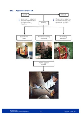 WIS5-90516b
Application and Control of Preheat 23-2 Copyright © TWI Ltd
23.3 Application of preheat
Preheat
Local
 Less energy required.
 Possible stresses due
to non-uniform.
Heating.
 More energy required.
 Uniform heating – no
additional stresses.
Resistive heating
elements
Gas/electric
oven
HF heating
elements
Flame applied
preheat
Global
 