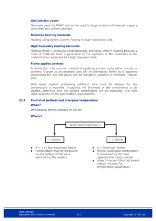 WIS5-90516b
Application and Control of Preheat 23-3 Copyright © TWI Ltd
Gas/electric ovens
Generally used for PWHT but can be used for large sections of material to give a
controlled and uniform preheat.
Resistive heating elements
Heating using electric current flowing through resistance coils.
High frequency heating elements
Heating effect is produced electrostatically providing uniform heating through a
mass of material. Heat is generated by the agitation of the molecules in the
material when subjected to a high frequency field.
Flame applied preheat
Probably the most common method of applying preheat using either torches or
burners. Oxygen is an essential part of the preheating flame as it supports
combustion but the fuel gases can be acetylene, propane or methane (natural
gas).
With flame applied preheating sufficient time must be allowed for the
temperature to equalise throughout the thickness of the components to be
welded, otherwise only the surface temperature will be measured. The time
lapse depends on the specification requirements.
23.4 Control of preheat and interpass temperature
When?
Immediately before passage of the arc.
Where?
 A = 4 x t but maximum 50mm.
 Temperature shall be measured
on the surface of the work
piece facing the welder.
 A = minimum 75mm.
 Where practicable temperature
is measured on the face
opposite that being heated.
 Allow 2min per 25mm of parent
metal thickness for
temperature equalisation.
Work piece thickness, t
t  50mm t > 50mm
 