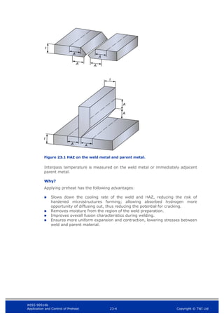 WIS5-90516b
Application and Control of Preheat 23-4 Copyright © TWI Ltd
Figure 23.1 HAZ on the weld metal and parent metal.
Interpass temperature is measured on the weld metal or immediately adjacent
parent metal.
Why?
Applying preheat has the following advantages:
 Slows down the cooling rate of the weld and HAZ, reducing the risk of
hardened microstructures forming; allowing absorbed hydrogen more
opportunity of diffusing out, thus reducing the potential for cracking.
 Removes moisture from the region of the weld preparation.
 Improves overall fusion characteristics during welding.
 Ensures more uniform expansion and contraction, lowering stresses between
weld and parent material.
 