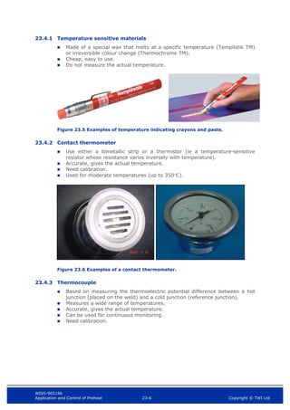 WIS5-90516b
Application and Control of Preheat 23-6 Copyright © TWI Ltd
23.4.1 Temperature sensitive materials
 Made of a special wax that melts at a specific temperature (Tempilstik TM)
or irreversible colour change (Thermochrome TM).
 Cheap, easy to use.
 Do not measure the actual temperature.
Figure 23.5 Examples of temperature indicating crayons and paste.
23.4.2 Contact thermometer
 Use either a bimetallic strip or a thermistor (ie a temperature-sensitive
resistor whose resistance varies inversely with temperature).
 Accurate, gives the actual temperature.
 Need calibration.
 Used for moderate temperatures (up to 350C).
Figure 23.6 Examples of a contact thermometer.
23.4.3 Thermocouple
 Based on measuring the thermoelectric potential difference between a hot
junction (placed on the weld) and a cold junction (reference junction).
 Measures a wide range of temperatures.
 Accurate, gives the actual temperature.
 Can be used for continuous monitoring.
 Need calibration.
 