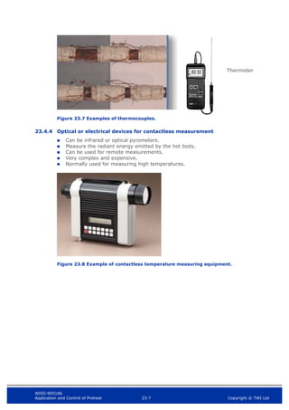 WIS5-90516b
Application and Control of Preheat 23-7 Copyright © TWI Ltd
Figure 23.7 Examples of thermocouples.
23.4.4 Optical or electrical devices for contactless measurement
 Can be infrared or optical pyrometers.
 Measure the radiant energy emitted by the hot body.
 Can be used for remote measurements.
 Very complex and expensive.
 Normally used for measuring high temperatures.
Figure 23.8 Example of contactless temperature measuring equipment.
Thermister
 