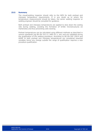 WIS5-90516b
Application and Control of Preheat 23-8 Copyright © TWI Ltd
23.5 Summary
The visual/welding inspector should refer to the WPS for both preheat and
interpass temperature requirements. If in any doubt as to where the
temperature measurements should be taken, the senior welding inspector or
welding engineer should be consulted for guidance.
Both preheat and interpass temperatures are applied to slow down the cooling
rate during welding, avoiding the formation of brittle microstructures (ie
martensite) and thus preventing cold cracking.
Preheat temperatures can be calculated using different methods as described in
various standards (eg BS EN 1011-2, AWS D1.1, etc) and are validated during
the qualification of the welding procedure. According to BS EN ISO 15614 and
ASME IX both preheat and interpass temperatures are considered essential
variables hence any change outside the range of qualification requires a new
procedure qualification.
 