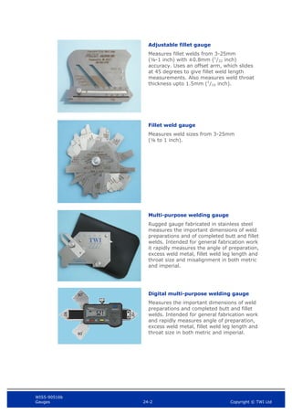 WIS5-90516b
Gauges 24-2 Copyright © TWI Ltd
Adjustable fillet gauge
Measures fillet welds from 3-25mm
(⅛-1 inch) with ±0.8mm (1
/32 inch)
accuracy. Uses an offset arm, which slides
at 45 degrees to give fillet weld length
measurements. Also measures weld throat
thickness upto 1.5mm (1
/16 inch).
Fillet weld gauge
Measures weld sizes from 3-25mm
(⅛ to 1 inch).
Multi-purpose welding gauge
Rugged gauge fabricated in stainless steel
measures the important dimensions of weld
preparations and of completed butt and fillet
welds. Intended for general fabrication work
it rapidly measures the angle of preparation,
excess weld metal, fillet weld leg length and
throat size and misalignment in both metric
and imperial.
Digital multi-purpose welding gauge
Measures the important dimensions of weld
preparations and completed butt and fillet
welds. Intended for general fabrication work
and rapidly measures angle of preparation,
excess weld metal, fillet weld leg length and
throat size in both metric and imperial.
 