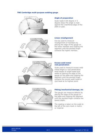 WIS5-90516b
Gauges 24-3 Copyright © TWI Ltd
TWI Cambridge multi-purpose welding gauge
Angle of preparation
Scale reads 0-60 degree in 5
degree steps.The angle is read
against the chamfered edge of the
plate or pipe.
Linear misalignment
Can be used to measure
misalignment of members by
placing the edge of the gauge on
the lower member and rotating the
segment until the pointed finger
contacts the higher member.
Excess weld metal
root penetration
Scale used to measure excess weld
metal height or root penetration
bead height of single-sided butt
welds by placing the edge of the
gauge on the plate and rotating the
segment until the pointed finger
contacts the excess weld metal or
root bead at its highest point.
Pitting/mechanical damage, etc
The gauge can measure defects by
placing the edge of the gauge on
the plate and rotating the segment
until the pointed finger contacts the
lowest depth.
The reading is taken on the scale to
the left of the zero mark in metric
or imperial.
 