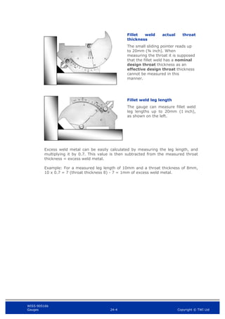 WIS5-90516b
Gauges 24-4 Copyright © TWI Ltd
Excess weld metal can be easily calculated by measuring the leg length, and
multiplying it by 0.7. This value is then subtracted from the measured throat
thickness = excess weld metal.
Example: For a measured leg length of 10mm and a throat thickness of 8mm,
10 x 0.7 = 7 (throat thickness 8) - 7 = 1mm of excess weld metal.
Fillet weld leg length
The gauge can measure fillet weld
leg lengths up to 20mm (1 inch),
as shown on the left.
Fillet weld actual throat
thickness
The small sliding pointer reads up
to 20mm (¾ inch). When
measuring the throat it is supposed
that the fillet weld has a nominal
design throat thickness as an
effective design throat thickness
cannot be measured in this
manner.
 