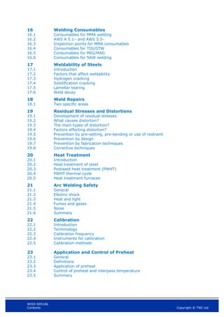 WIS5-90516b
Contents Copyright © TWI Ltd
16 Welding Consumables
16.1 Consumables for MMA welding
16.2 AWS A 5.1– and AWS 5.5-
16.3 Inspection points for MMA consumables
16.4 Consumables for TIG/GTW
16.5 Consumables for MIG/MAG
16.6 Consumables for SAW welding
17 Weldability of Steels
17.1 Introduction
17.2 Factors that affect weldability
17.3 Hydrogen cracking
17.4 Solidification cracking
17.5 Lamellar tearing
17.6 Weld decay
18 Weld Repairs
18.1 Two specific areas
19 Residual Stresses and Distortions
19.1 Development of residual stresses
19.2 What causes distortion?
19.3 The main types of distortion?
19.4 Factors affecting distortion?
19.5 Prevention by pre-setting, pre-bending or use of restraint
19.6 Prevention by design
19.7 Prevention by fabrication techniques
19.8 Corrective techniques
20 Heat Treatment
20.1 Introduction
20.2 Heat treatment of steel
20.3 Postweld heat treatment (PWHT)
20.4 PWHT thermal cycle
20.5 Heat treatment furnaces
21 Arc Welding Safety
21.1 General
21.2 Electric shock
21.3 Heat and light
21.4 Fumes and gases
21.5 Noise
21.6 Summary
22 Calibration
22.1 Introduction
22.2 Terminology
22.3 Calibration frequency
22.4 Instruments for calibration
22.5 Calibration methods
23 Application and Control of Preheat
23.1 General
23.2 Definitions
23.3 Application of preheat
23.4 Control of preheat and interpass temperature
23.5 Summary
 