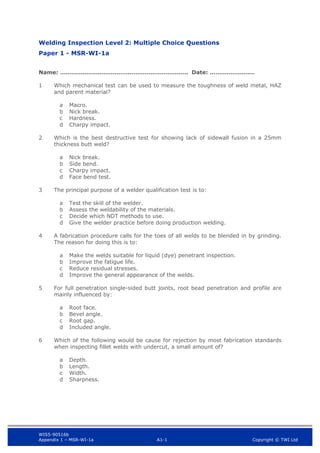 WIS5-90516b
Appendix 1 – MSR-WI-1a A1-1 Copyright © TWI Ltd
Welding Inspection Level 2: Multiple Choice Questions
Paper 1 - MSR-WI-1a
Name: ……………………………….…………………………. Date: ……………………
1 Which mechanical test can be used to measure the toughness of weld metal, HAZ
and parent material?
Macro.
a
Nick break.
b
Hardness.
c
Charpy impact.
d
2 Which is the best destructive test for showing lack of sidewall fusion in a 25mm
thickness butt weld?
Nick break.
a
Side bend.
b
Charpy impact.
c
Face bend test.
d
3 The principal purpose of a welder qualification test is to:
Test the skill of the welder.
a
Assess the weldability of the materials.
b
Decide which NDT methods to use.
c
Give the welder practice before doing production welding.
d
4 A fabrication procedure calls for the toes of all welds to be blended in by grinding.
The reason for doing this is to:
Make the welds suitable for liquid (dye) penetrant inspection.
a
Improve the fatigue life.
b
Reduce residual stresses.
c
Improve the general appearance of the welds.
d
5 For full penetration single-sided butt joints, root bead penetration and profile are
mainly influenced by:
Root face.
a
Bevel angle.
b
Root gap.
c
Included angle.
d
6 Which of the following would be cause for rejection by most fabrication standards
when inspecting fillet welds with undercut, a small amount of?
Depth.
a
Length.
b
Width.
c
Sharpness.
d
 